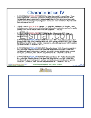 © 2004 Cayman Business Systems Rev: Q
Rendered Monday, February 9, 2004 Potential Failure Mode and Effects Analysis Slide 32
The Cove! Elsmar.com
Elsmar.com
Characteristics IV
• CHARACTERISTIC,SPECIAL,FORDDEFINITION“CriticalCharacteristic”<InvertedDelta>: Those
productrequirements(Dimensions,Specifications,Tests)orprocessparameterswhichcanaffect
compliancewithgovernmentregulationsorsafeVehicle/ProductFunctionandwhichrequirespecific
producer,assembly,shippingormonitoringactionsandinclusionontheControlPlan. (AppendixCQS-
9000)&(AppendixCAPQP)
• CHARACTERISTIC,SPECIAL,FORDDEFINITION“SignificantCharacteristic-SC”<None>: Those
product,process,andtestrequirementsthatareimportanttocustomersatisfactionandforwhichquality
planningactionsshallbeincludedintheControlPlan. (AppendixCQS-9000)
• CHARACTERISTIC,SPECIAL,FORDDEFINITION“Significant/Characteristic-S/C”<None>:
CharacteristicsthatareimportanttothecustomerandthatmustbeincludedontheControlPlan.
(AppendixCAPQP)
• CHARACTERISTIC,SPECIAL,GMDEFINITION“Fit/Function”<F/F>: Productcharacteristicforwhich
reasonablyanticipatedvariationislikelytosignificantlyaffectcustomersatisfactionwithaproduct(other
thanS/C)suchasitsfits,function,mountingorappearance,ortheabilitytoprocessorbuildtheproduct.
(AppendixCQS-9000)&(AppendixCAPQP)
• CHARACTERISTIC,SPECIAL,GMDEFINITION“Safety/Compliance”<S/C>: Productcharacteristicfor
whichreasonablyanticipatedvariationcouldsignificantlyaffectcustomertheproduct’s safety or its
compliancewithgovernmentregulations(suchas: flammability,occupantprotection,steeringcontrol,
braking,etc...),emissions,noise,radiofrequencyinterference,etc... (AppendixCQS-9000)
• CHARACTERISTIC,SPECIAL,GMDEFINITION“Safety/Compliance”<S>: Productcharacteristicfor
whichreasonablyanticipatedvariationcouldsignificantlyaffectcustomertheproduct’s safety or its
compliancewithgovernmentregulations(suchas: flammability,occupantprotection,steeringcontrol,
braking,etc...),emissions,noise,radiofrequencyinterference,etc... (AppendixCAPQP)
 