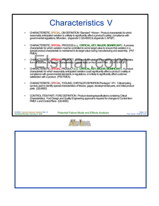© 2004 Cayman Business Systems Rev: Q
Rendered Monday, February 9, 2004 Potential Failure Mode and Effects Analysis Slide 33
The Cove! Elsmar.com
Elsmar.com
Characteristics V
• CHARACTERISTIC,SPECIAL,GMDEFINITION“Standard”<None>: Productcharacteristicforwhich
reasonablyanticipatedvariationisunlikelytosignificantlyaffectaproduct’ssafety,compliancewith
governmentalregulations,fit/function. (AppendixCQS-9000)&(AppendixCAPQP)
• CHARACTERISTIC,SPECIAL,PROCESS(e.g., CRITICAL,KEY,MAJOR,SIGNIFICANT): Aprocess
characteristicforwhichvariationmustbecontrolledtosometargetvaluetoensurethatvariationina
specialproductcharacteristicismaintainedtoitstargetvalueduringmanufacturingandassembly. (P57
FMEA)
• CHARACTERISTIC,SPECIAL,PRODUCT: Coreteamcompilationofimportantproductcharacteristics
fromallsources. AllSpecialCharacteristicsmustbelistedontheControlPlan. (6.3#19APQP)
• CHARACTERISTIC,SPECIAL,PRODUCT(e.g., CRITICAL,KEY,MAJOR,SIGNIFICANT): Aproduct
characteristicforwhichreasonablyanticipatedvariationcouldsignificantlyaffectaproduct’ssafetyor
compliancewithgovernmentalstandardsorregulations,orislikelytosignificantlyaffectcustomer
satisfactionwithaproduct. (P55FMEA)
• CHARACTERISTIC,SPECIAL,TOOLING,CHRYSLERDEFINITION“Pentagon”<P>: Criticaltooling
symbolusedtoidentifyspecialcharacteristicsoffixtures,gages,developmentalparts,andinitialproduct
parts. (QS-9000)
• CONTROLITEMPART,FORDDEFINITION: Productdrawings/specificationscontainingCritical
Characteristics. FordDesignandQualityEngineeringapprovalisrequiredforchangestoControlItem
FMEA’ sandControlPlans. (QS-9000)
 