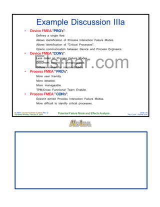 © 2004 Cayman Business Systems Rev: Q
Rendered Monday, February 9, 2004 Potential Failure Mode and Effects Analysis Slide 44
The Cove! Elsmar.com
Elsmar.com
Example Discussion IIIa
• Device FMEA "PRO's":
Defines a single flow.
Allows identification of Process Interaction Failure Modes.
Allows identification of "Critical Processes".
Opens communication between Device and Process Engineers.
• Device FMEA "CON's" :
Less detail on Process Failure Modes.
Document control is unmanageable.
Diffuses ownership responsibilities.
• Process FMEA " PRO's":
More user friendly.
More detailed.
More manageable.
TPM/Cross Functional Team Enabler.
• Process FMEA " CON's":
Doesn't exhibit Process Interaction Failure Modes.
More difficult to identify critical processes.
 