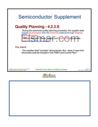 © 2004 Cayman Business Systems Rev: Q
Rendered Monday, February 9, 2004 Potential Failure Mode and Effects Analysis Slide 47
The Cove! Elsmar.com
Elsmar.com
Semiconductor Supplement
Quality Planning - 4.2.3.S
During the advanced quality planning processes, the supplier shall
include all processes from the incoming material through shipping
and warehousing
Failure Mode and Effects Analysis and Control Plan documents
shall include these processes.
The Intent:
The supplier shall *consider* all processes. But - does it mean that
all process shall be included in the FMEA and Control Plan?
 
