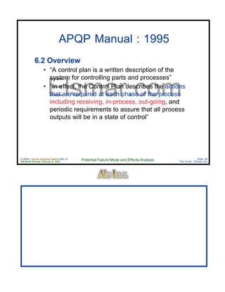 © 2004 Cayman Business Systems Rev: Q
Rendered Monday, February 9, 2004 Potential Failure Mode and Effects Analysis Slide 48
The Cove! Elsmar.com
Elsmar.com
APQP Manual : 1995
6.2 Overview
• “A control plan is a written description of the
system for controlling parts and processes”
• “In effect, the Control Plan describes the actions
that are required at each phase of the process
including receiving, in-process, out-going, and
periodic requirements to assure that all process
outputs will be in a state of control”
 