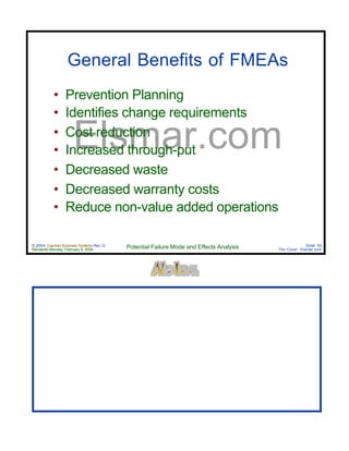 © 2004 Cayman Business Systems Rev: Q
Rendered Monday, February 9, 2004 Potential Failure Mode and Effects Analysis Slide 50
The Cove! Elsmar.com
Elsmar.com
General Benefits of FMEAs
• Prevention Planning
• Identifies change requirements
• Cost reduction
• Increased through-put
• Decreased waste
• Decreased warranty costs
• Reduce non-value added operations
 