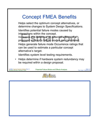© 2004 Cayman Business Systems Rev: Q
Rendered Monday, February 9, 2004 Potential Failure Mode and Effects Analysis Slide 51
The Cove! Elsmar.com
Elsmar.com
Concept FMEA Benefits
• Helps select the optimum concept alternatives, or
determine changes to System Design Specifications.
• Identifies potential failure modes caused by
interactions within the concept.
• Increases the likelihood all potential effects of a
proposed concept’s failure modes are considered.
• Helps generate failure mode Occurrence ratings that
can be used to estimate a particular concept
alternative’s target.
• Identifies system level testing requirements.
• Helps determine if hardware system redundancy may
be required within a design proposal.
 