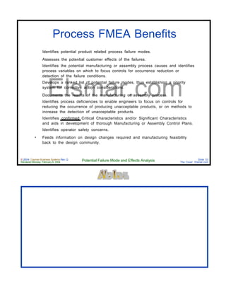 © 2004 Cayman Business Systems Rev: Q
Rendered Monday, February 9, 2004 Potential Failure Mode and Effects Analysis Slide 53
The Cove! Elsmar.com
Elsmar.com
Process FMEA Benefits
• Identifies potential product related process failure modes.
• Assesses the potential customer effects of the failures.
• Identifies the potential manufacturing or assembly process causes and identifies
process variables on which to focus controls for occurrence reduction or
detection of the failure conditions.
• Develops a ranked list of potential failure modes, thus establishing a priority
system for corrective action considerations.
• Documents the results of the manufacturing or assembly process.
• Identifies process deficiencies to enable engineers to focus on controls for
reducing the occurrence of producing unacceptable products, or on methods to
increase the detection of unacceptable products.
• Identifies confirmed Critical Characteristics and/or Significant Characteristics
and aids in development of thorough Manufacturing or Assembly Control Plans.
• Identifies operator safety concerns.
• Feeds information on design changes required and manufacturing feasibility
back to the design community.
 