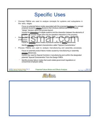 © 2004 Cayman Business Systems Rev: Q
Rendered Monday, February 9, 2004 Potential Failure Mode and Effects Analysis Slide 54
The Cove! Elsmar.com
Elsmar.com
Specific Uses
• Concept FMEAs are used to analyze concepts for systems and subsystems in
the early stages.
° Focus on potential failure modes associated with the proposed functions of a concept
proposal caused by design decisions that introduce deficiencies (these include
“design” decision about the process layout).
° Include the interaction of multiple systems and the interaction between the elements of
a system at concept stages (this may be operation interaction in the process).
• Design FMEAs are used to analyze products before they are released to
production.
• Focus on potential failure modes of products caused by design deficiencies.
• Identify potential designated characteristics called “Special Characteristics.”
• Process FMEAs are used to analyze manufacturing and assembly processes.
° Focus on potential product failure modes caused by manufacturing or assembly
process deficiencies.
° Confirm the need for Special Controls in manufacturing and confirm the designated
potential “Special Characteristics” from the Design FMEA.
° Identify process failure modes that could violate government regulations or
compromise employee safety.
 