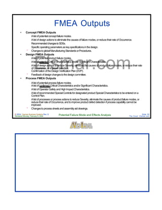 © 2004 Cayman Business Systems Rev: Q
Rendered Monday, February 9, 2004 Potential Failure Mode and Effects Analysis Slide 55
The Cove! Elsmar.com
Elsmar.com
FMEA Outputs
• Concept FMEA Outputs
° Alistofpotentialconceptfailuremodes.
° Alistofdesignactionstoeliminatethecausesoffailuremodes,orreducetheirrateofOccurrence.
° RecommendedchangestoSDSs.
° Specificoperatingparametersaskeyspecificationsinthedesign.
° ChangestoglobalManufacturingStandardsorProcedures.
• Design FMEA Outputs
° Alistofpotentialproductfailuremodes.
° Alistofpotential CriticalCharacteristicsand/orSignificantCharacteristics.
° AlistofdesignactionstoreduceSeverity,eliminatethecausesofproductfailuremodes,orreducetheirrate
ofOccurrence,orimprovedetection.
° ConfirmationoftheDesignVerificationPlan(DVP).
° Feedbackofdesignchangestothedesigncommittee.
• Process FMEA Outputs
° Alistofpotentialprocessfailuremodes.
° Alistofconfirmed CriticalCharacteristicsand/orSignificantCharacteristics.
° AlistofOperatorSafetyandHighImpactCharacteristics.
° AlistofrecommendedSpecialControlsfordesignatedproductSpecialCharacteristicstobeenteredona
ControlPlan.
° AlistofprocessesorprocessactionstoreduceSeverity,eliminatethecausesofproductfailuremodes,or
reducetheirrateofOccurrence,andtoimproveproductdefectdetectionifprocesscapabilitycannotbe
improved.
° Changestoprocesssheetsandassemblyaiddrawings.
 