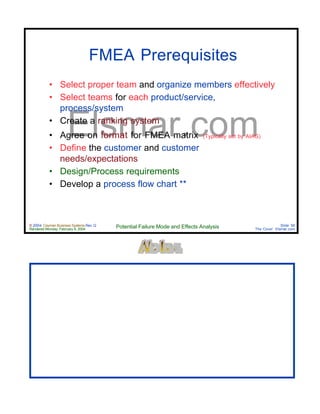 © 2004 Cayman Business Systems Rev: Q
Rendered Monday, February 9, 2004 Potential Failure Mode and Effects Analysis Slide 56
The Cove! Elsmar.com
Elsmar.com
FMEA Prerequisites
• Select proper team and organize members effectively
• Select teams for each product/service,
process/system
• Create a ranking system
• Agree on format for FMEA matrix (Typically set by AIAG)
• Define the customer and customer
needs/expectations
• Design/Process requirements
• Develop a process flow chart **
 