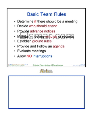 © 2004 Cayman Business Systems Rev: Q
Rendered Monday, February 9, 2004 Potential Failure Mode and Effects Analysis Slide 60
The Cove! Elsmar.com
Elsmar.com
Basic Team Rules
• Determine if there should be a meeting
• Decide who should attend
• Provide advance notices
• Maintain meeting minutes or records
• Establish ground rules
• Provide and Follow an agenda
• Evaluate meetings
• Allow NO interruptions
 