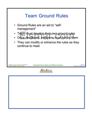 © 2004 Cayman Business Systems Rev: Q
Rendered Monday, February 9, 2004 Potential Failure Mode and Effects Analysis Slide 61
The Cove! Elsmar.com
Elsmar.com
Team Ground Rules
• Ground Rules are an aid to “self-
management”
• Team must develop their own ground rules
• Once developed, everyone must live by them
• They can modify or enhance the rules as they
continue to meet
 