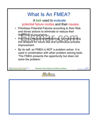 © 2004 Cayman Business Systems Rev: Q
Rendered Monday, February 9, 2004 Potential Failure Mode and Effects Analysis Slide 7
The Cove! Elsmar.com
Elsmar.com
What Is An FMEA?
A tool used to evaluate
potential failure modes and their causes.
• Prioritizes Potential Failures according to their Risk
and drives actions to eliminate or reduce their
likelihood of occurrence.
• Provides a discipline/methodology for documenting
this analysis for future use and continuous process
improvement.
• By its self, an FMEA is NOT a problem solver. It is
used in combination with other problem solving tools.
‘The FMEA presents the opportunity but does not
solve the problem.’
 