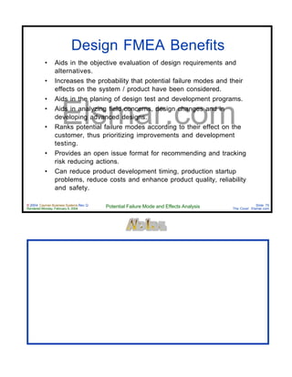© 2004 Cayman Business Systems Rev: Q
Rendered Monday, February 9, 2004 Potential Failure Mode and Effects Analysis Slide 75
The Cove! Elsmar.com
Elsmar.com
Design FMEA Benefits
• Aids in the objective evaluation of design requirements and
alternatives.
• Increases the probability that potential failure modes and their
effects on the system / product have been considered.
• Aids in the planing of design test and development programs.
• Aids in analyzing field concerns, design changes and in
developing advanced designs.
• Ranks potential failure modes according to their effect on the
customer, thus prioritizing improvements and development
testing.
• Provides an open issue format for recommending and tracking
risk reducing actions.
• Can reduce product development timing, production startup
problems, reduce costs and enhance product quality, reliability
and safety.
 