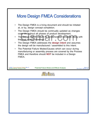 © 2004 Cayman Business Systems Rev: Q
Rendered Monday, February 9, 2004 Potential Failure Mode and Effects Analysis Slide 76
The Cove! Elsmar.com
Elsmar.com
More Design FMEA Considerations
• The Design FMEA is a living document and should be initiated
at, or by, design concept completion.
• The Design FMEA should be continually updated as changes
occur throughout all phases of product development.
• The Design FMEA should be fundamentally complete along with
the final product drawings.
• The Design FMEA addresses the design intent and assumes
the design will be manufactured / assembled to this intent.
• The Potential Failure Modes/Causes which can occur during
manufacturing or assembly process are covered by the Process
FMEA and therefore should NOT be included in a Design
FMEA.
 