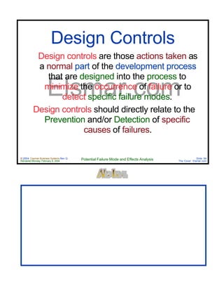© 2004 Cayman Business Systems Rev: Q
Rendered Monday, February 9, 2004 Potential Failure Mode and Effects Analysis Slide 84
The Cove! Elsmar.com
Elsmar.com
Design controls are those actions taken as
a normal part of the development process
that are designed into the process to
minimize the occurrence of failure or to
detect specific failure modes.
Design controls should directly relate to the
Prevention and/or Detection of specific
causes of failures.
Design Controls
 