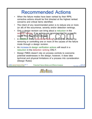 © 2004 Cayman Business Systems Rev: Q
Rendered Monday, February 9, 2004 Potential Failure Mode and Effects Analysis Slide 86
The Cove! Elsmar.com
Elsmar.com
Recommended Actions
• When the failure modes have been ranked by their RPN,
corrective actions should be first directed at the highest ranked
concerns and critical items identified.
• The intent of any recommended action is to reduce one or more
(or all) of the occurrence, severity and/or detection rankings.
• Only a design revision can bring about a reduction in the
severity ranking. If no actions are recommended for a specific
cause, this should be indicated.
• A reduction in the occurrence ranking can only be effected by
removing or controlling one or more of the causes of the failure
mode through a design revision.
• An increase in design verification actions will result in a
reduction in the detection ranking ONLY.
• Design FMEA doesn’t rely on process controls to overcome
potential weaknesses in the design; however, it does take
technical and physical limitations of a process into consideration
(Design Rules)
 