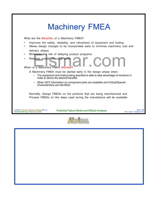 © 2004 Cayman Business Systems Rev: Q
Rendered Monday, February 9, 2004 Potential Failure Mode and Effects Analysis Slide 88
The Cove! Elsmar.com
Elsmar.com
Machinery FMEA
What are the Benefits of a Machinery FMEA?
• Improves the safety, reliability, and robustness of equipment and tooling
• Allows design changes to be incorporated early to minimize machinery cost and
delivery delays
• Minimizes the risk of delaying product programs
• Reduces overall life cycle costs
When is a Machinery FMEA Started?
A Machinery FMEA must be started early in the design phase when:
• The equipment and tooling being specified is able to take advantage of revisions in
order to derive the desired benefits.
• When GDT information on component parts are available and Critical/Special
Characteristics are identified.
Normally, Design FMEAs on the products that are being manufactured and
Process FMEAs on the steps used during the manufacture will be available.
 