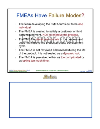 © 2004 Cayman Business Systems Rev: Q
Rendered Monday, February 9, 2004 Potential Failure Mode and Effects Analysis Slide 9
The Cove! Elsmar.com
Elsmar.com
FMEAs Have Failure Modes?
• The team developing the FMEA turns out to be one
individual.
• The FMEA is created to satisfy a customer or third
party requirement, NOT to improve the process.
• The FMEA is developed too late in the process and
does not improve the product/process development
cycle.
• The FMEA is not reviewed and revised during the life
of the product. It is not treated as a dynamic tool.
• The FMEA is perceived either as too complicated or
as taking too much time.
 