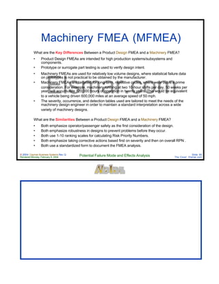 © 2004 Cayman Business Systems Rev: Q
Rendered Monday, February 9, 2004 Potential Failure Mode and Effects Analysis Slide 90
The Cove! Elsmar.com
Elsmar.com
Machinery FMEA (MFMEA)
What are the Key Differences Between a Product Design FMEA and a Machinery FMEA?
• Product Design FMEAs are intended for high production systems/subsystems and
components.
• Prototype or surrogate part testing is used to verify design intent.
• Machinery FMEAs are used for relatively low volume designs, where statistical failure data
on prototypes is not practical to be obtained by the manufacturer.
• Machinery FMEAs are targeted for long-term, repetitive cycles, where wear out is a prime
consideration. For example, machinery running at two 10-hour shifts per day, 50 weeks per
year, will accumulate 120,000 hours of operation in twenty years. This would be equivalent
to a vehicle being driven 600,000 miles at an average speed of 50 mph.
• The severity, occurrence, and detection tables used are tailored to meet the needs of the
machinery design engineer in order to maintain a standard interpretation across a wide
variety of machinery designs.
What are the Similarities Between a Product Design FMEA and a Machinery FMEA?
• Both emphasize operator/passenger safety as the first consideration of the design.
• Both emphasize robustness in designs to prevent problems before they occur.
• Both use 1-10 ranking scales for calculating Risk Priority Numbers.
• Both emphasize taking corrective actions based first on severity and then on overall RPN .
• Both use a standardized form to document the FMEA analysis.
 