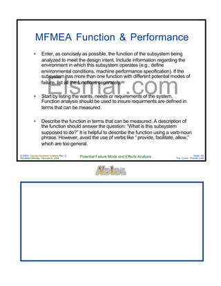 © 2004 Cayman Business Systems Rev: Q
Rendered Monday, February 9, 2004 Potential Failure Mode and Effects Analysis Slide 92
The Cove! Elsmar.com
Elsmar.com
MFMEA Function & Performance
• Enter, as concisely as possible, the function of the subsystem being
analyzed to meet the design intent. Include information regarding the
environment in which this subsystem operates (e.g., define
environmental conditions, machine performance specification). If the
subsystem has more than one function with different potential modes of
failure, list all the functions separately.
• Start by listing the wants, needs or requirements of the system.
Function analysis should be used to insure requirments are defined in
terms that can be measured.
• Describe the function in terms that can be measured. A description of
the function should answer the question: “What is this subsystem
supposed to do?” It is helpful to describe the function using a verb-noun
phrase. However, avoid the use of verbs like “ provide, facilitate, allow,”
which are too general.
 