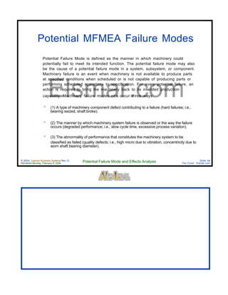 © 2004 Cayman Business Systems Rev: Q
Rendered Monday, February 9, 2004 Potential Failure Mode and Effects Analysis Slide 94
The Cove! Elsmar.com
Elsmar.com
Potential MFMEA Failure Modes
Potential Failure Mode is defined as the manner in which machinery could
potentially fail to meet its intended function. The potential failure mode may also
be the cause of a potential failure mode in a system, subsystem, or component.
Machinery failure is an event when machinery is not available to produce parts
at specified conditions when scheduled or is not capable of producing parts or
performing scheduled operations to specification. For every potential failure, an
action is required to bring the machinery back to its intended production
capability. Machinery failure modes can occur three ways:
º (1) A type of machinery component defect contributing to a failure (hard failures; i.e.,
bearing seized, shaft broke).
º (2) The manner by which machinery system failure is observed or the way the failure
occurs (degraded performance; i.e., slow cycle time, excessive process variation).
º (3) The abnormality of performance that constitutes the machinery system to be
classified as failed (quality defects; i.e., high micro due to vibration, concentricity due to
worn shaft bearing diameter).
 