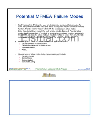 © 2004 Cayman Business Systems Rev: Q
Rendered Monday, February 9, 2004 Potential Failure Mode and Effects Analysis Slide 97
The Cove! Elsmar.com
Elsmar.com
Potential MFMEA Failure Modes
• Fault Tree Analysis (FTA) can be used to help determine component failure modes. As-
sume the top level event of the Fault Tree is how a component may fail to meet its intended
function. Then the next level down will identify the causes as part failure modes.
• Enter the potential failure mode(s) for each function listed in Column 9. Potential failure
modes should be described in “physical” or technical terms, not as a symptom noticeable by
the operator. (To track the failure modes, it may be beneficial to assign them a number.) Do
not enter trivial failure modes, i.e., failure modes that will not, or cannot, occur.
• General types of failure modes for the functional approach include:
° Failuretooperateattheprescribedtime
° Failuretostopoperatingattheprescribedtime
° Intermittentoperation
° Wearout
• General types of failure modes for the hardware approach include:
° FracturedlWarped
° CorrodedlLoose
° StickinglCracked
° ShortcircuitlLeaking
 