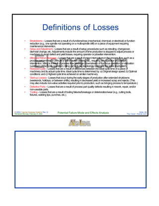 © 2004 Cayman Business Systems Rev: Q
Rendered Monday, February 9, 2004 Potential Failure Mode and Effects Analysis Slide 99
The Cove! Elsmar.com
Elsmar.com
Definitions of Losses
• Breakdowns–Lossesthatarearesultofafunctionalloss(mechanical,chemical,orelectrical)orfunction
reduction(e.g.,onespindlenotoperatingonamulti-spindledrill)onapieceofequipmentrequiring
maintenanceintervention.
• SetupandAdjustment– Lossesthatarearesultofsetupproceduressuchasretooling,changeover,
die/moldchange,etc.Adjustmentsincludetheamountoftimeproductionisstoppedtoadjustprocessor
machinerytoavoiddefectandyieldlosses,requiringoperatororjobsetterintervention.
• IdlingandMinorStoppage–Lossesthatarearesultofminorinterruptionsintheprocessflow,suchasa
processpartjammedinachuteoralimitswitchsticking,etc.,requiringonlyoperatororjobsetter
intervention.Idlingisaresultofprocessflowblockage(downstreamofthefocusoperation)orstarvation
(upstreamofthefocusoperation).Idlingcanonlyberesolvedbylookingattheentireline/system.
• ReducedCycle–Lossesthatarearesultofdifferencesbetweentheidealcycletimeofapieceof
machineryanditsactualcycletime.Idealcycletimeisdeterminedby:a)Originaldesignspeed;b)Optimal
conditions:andc)Highestcycletimeachievedonsimilarmachin-ery.
• Start-upLosses– Lossesthatoccurduringtheearlystagesofproductionafterextendedshutdowns
(weekends,holidays,orbetweenshifts),resultingindecreasedyieldorincreasedscrapandrejects.(This
mayalsoincludenon-valueactivitiesrequiredpriortoproduction,suchasbringingprocesstotemperature.)
• DefectiveParts–Lossesthatarearesultofprocesspartqualitydefectsresultinginrework,repair,and/or
non-useableparts.
• Tooling–Lossesthatarearesultoftoolingfailures/breakageordeterioration/wear(e.g.,cuttingtools,
fixtures,weldingtips,punches,etc.).
 