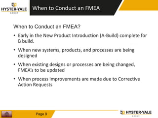 When to Conduct an FMEA
When to Conduct an FMEA?
• Early in the New Product Introduction (A-Build) complete for
B build.
• When new systems, products, and processes are being
designed
• When existing designs or processes are being changed,
FMEA’s to be updated
• When process improvements are made due to Corrective
Action Requests
9
Page 9
 