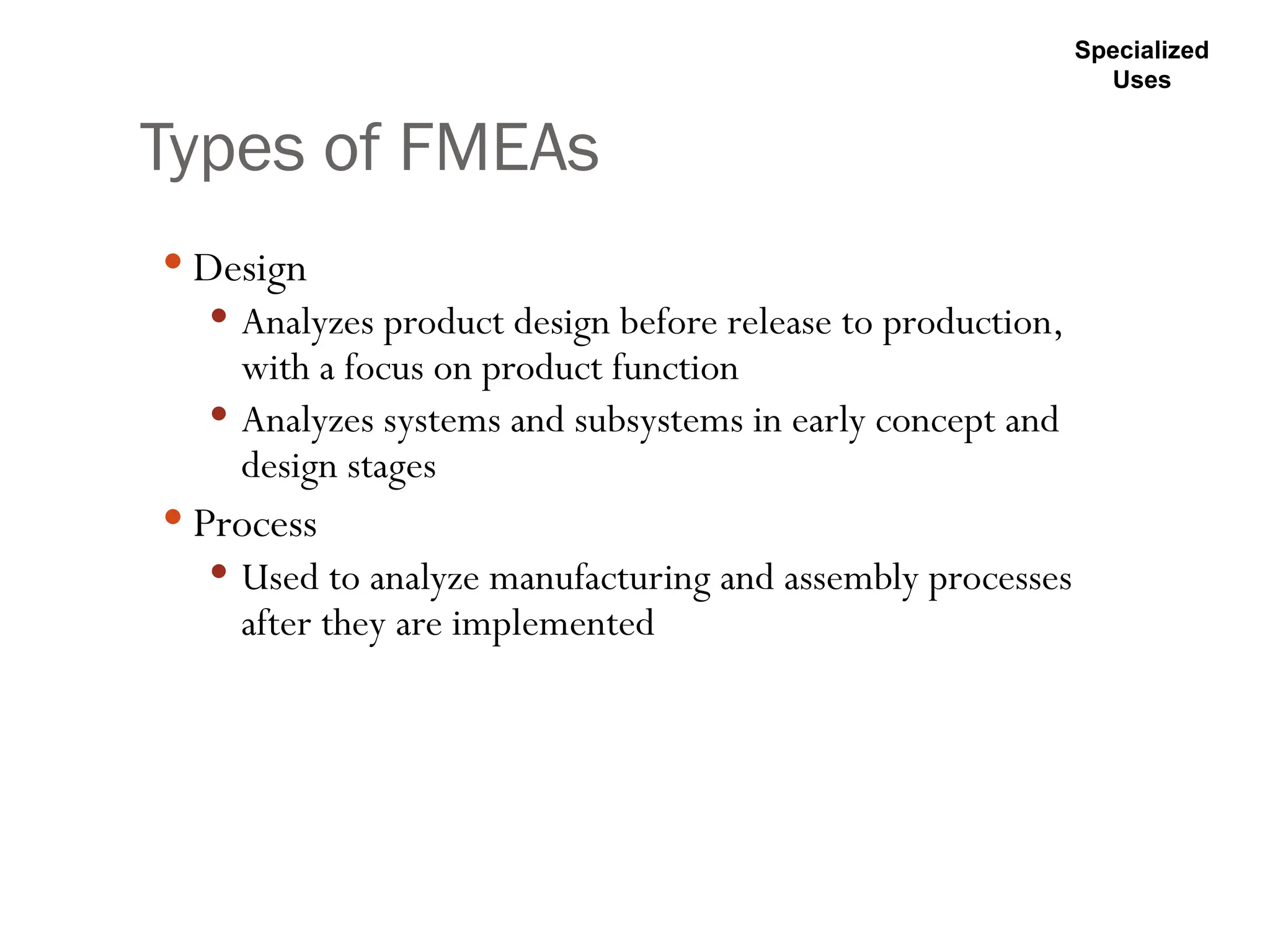 Types of FMEAs
 Design
 Analyzes product design before release to production,
with a focus on product function
 Analyzes systems and subsystems in early concept and
design stages
 Process
 Used to analyze manufacturing and assembly processes
after they are implemented
Specialized
Uses
 
