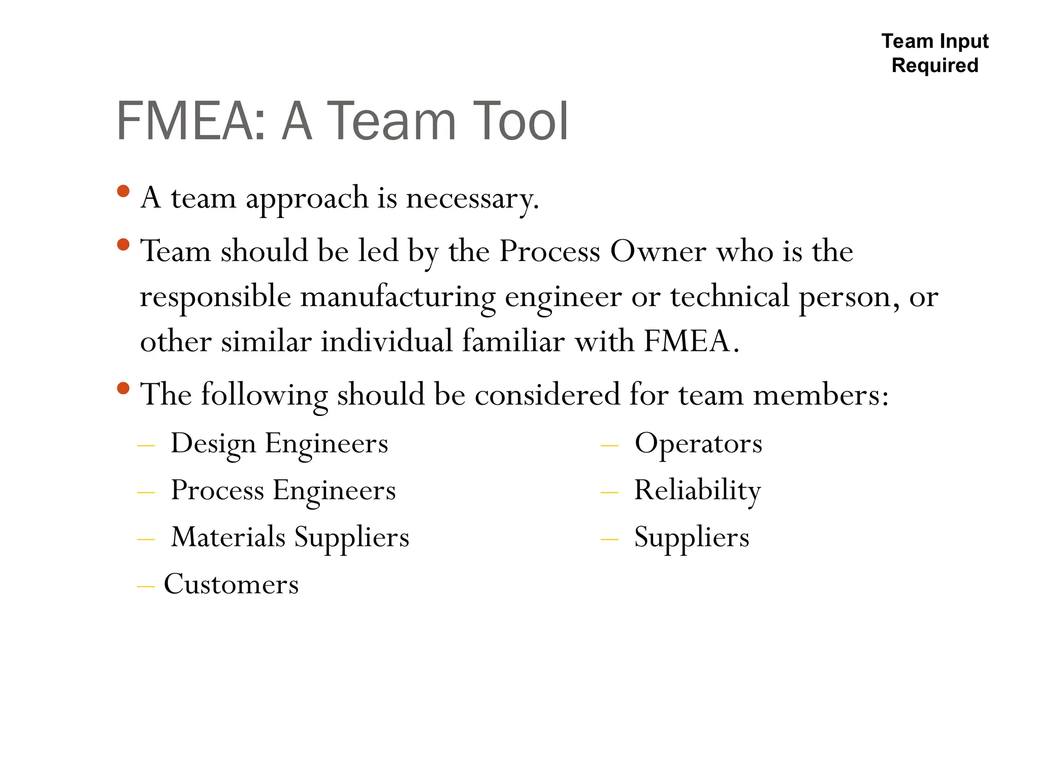 FMEA: A Team Tool
 A team approach is necessary.
 Team should be led by the Process Owner who is the
responsible manufacturing engineer or technical person, or
other similar individual familiar with FMEA.
 The following should be considered for team members:
– Design Engineers – Operators
– Process Engineers – Reliability
– Materials Suppliers – Suppliers
– Customers
Team Input
Required
 