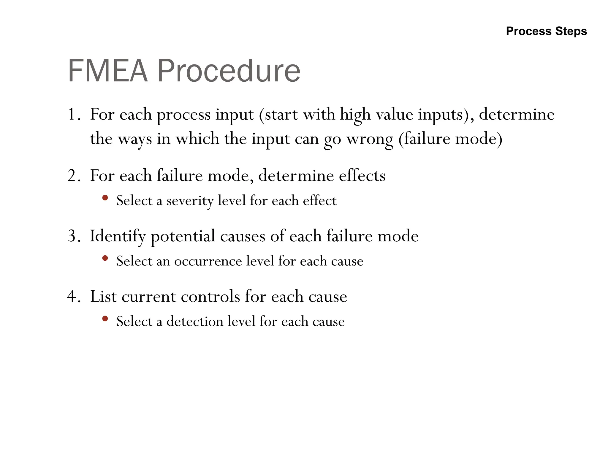 FMEA Procedure
1. For each process input (start with high value inputs), determine
the ways in which the input can go wrong (failure mode)
2. For each failure mode, determine effects
 Select a severity level for each effect
3. Identify potential causes of each failure mode
 Select an occurrence level for each cause
4. List current controls for each cause
 Select a detection level for each cause
Process Steps
 
