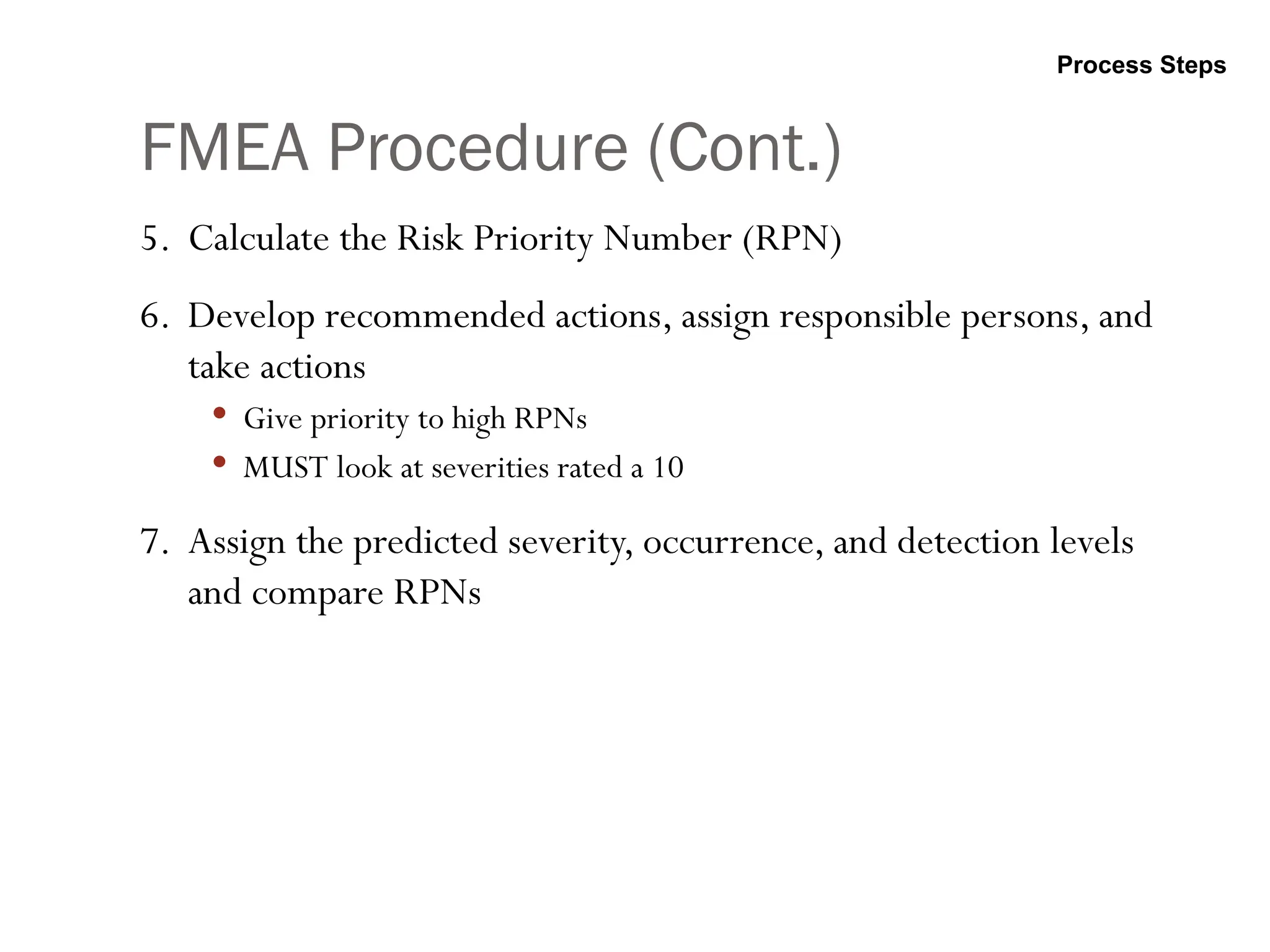 FMEA Procedure (Cont.)
5. Calculate the Risk Priority Number (RPN)
6. Develop recommended actions, assign responsible persons, and
take actions
 Give priority to high RPNs
 MUST look at severities rated a 10
7. Assign the predicted severity, occurrence, and detection levels
and compare RPNs
Process Steps
 