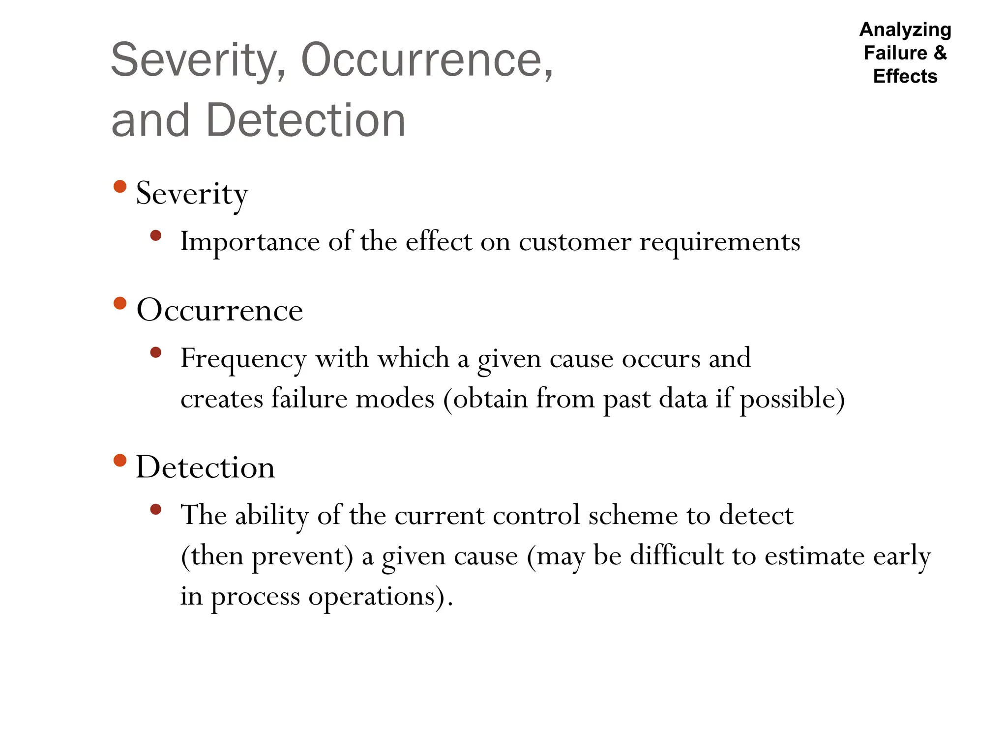 Severity, Occurrence,
and Detection
 Severity
 Importance of the effect on customer requirements
 Occurrence
 Frequency with which a given cause occurs and
creates failure modes (obtain from past data if possible)
 Detection
 The ability of the current control scheme to detect
(then prevent) a given cause (may be difficult to estimate early
in process operations).
Analyzing
Failure &
Effects
 
