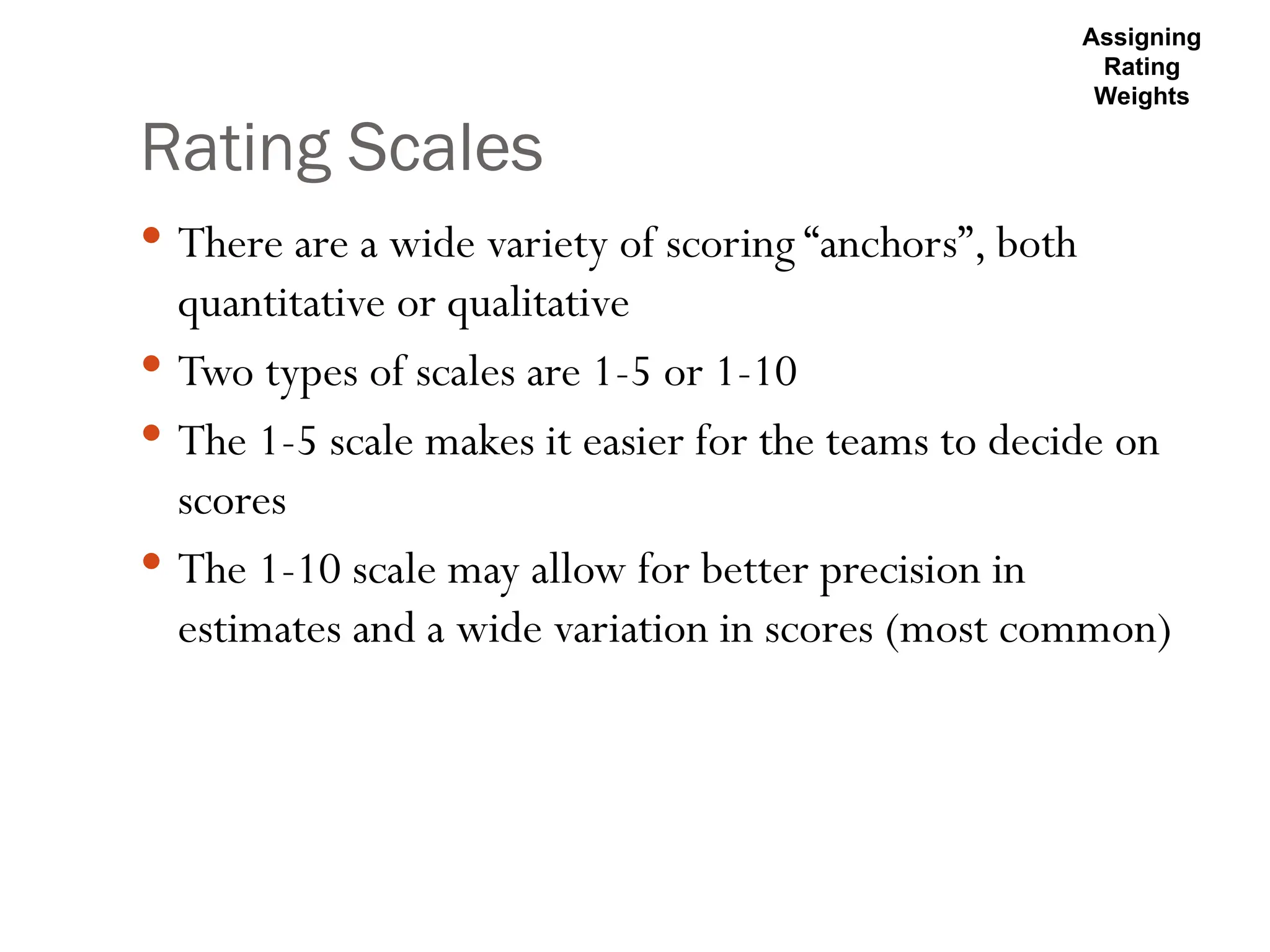 Rating Scales
 There are a wide variety of scoring “anchors”, both
quantitative or qualitative
 Two types of scales are 1-5 or 1-10
 The 1-5 scale makes it easier for the teams to decide on
scores
 The 1-10 scale may allow for better precision in
estimates and a wide variation in scores (most common)
Assigning
Rating
Weights
 
