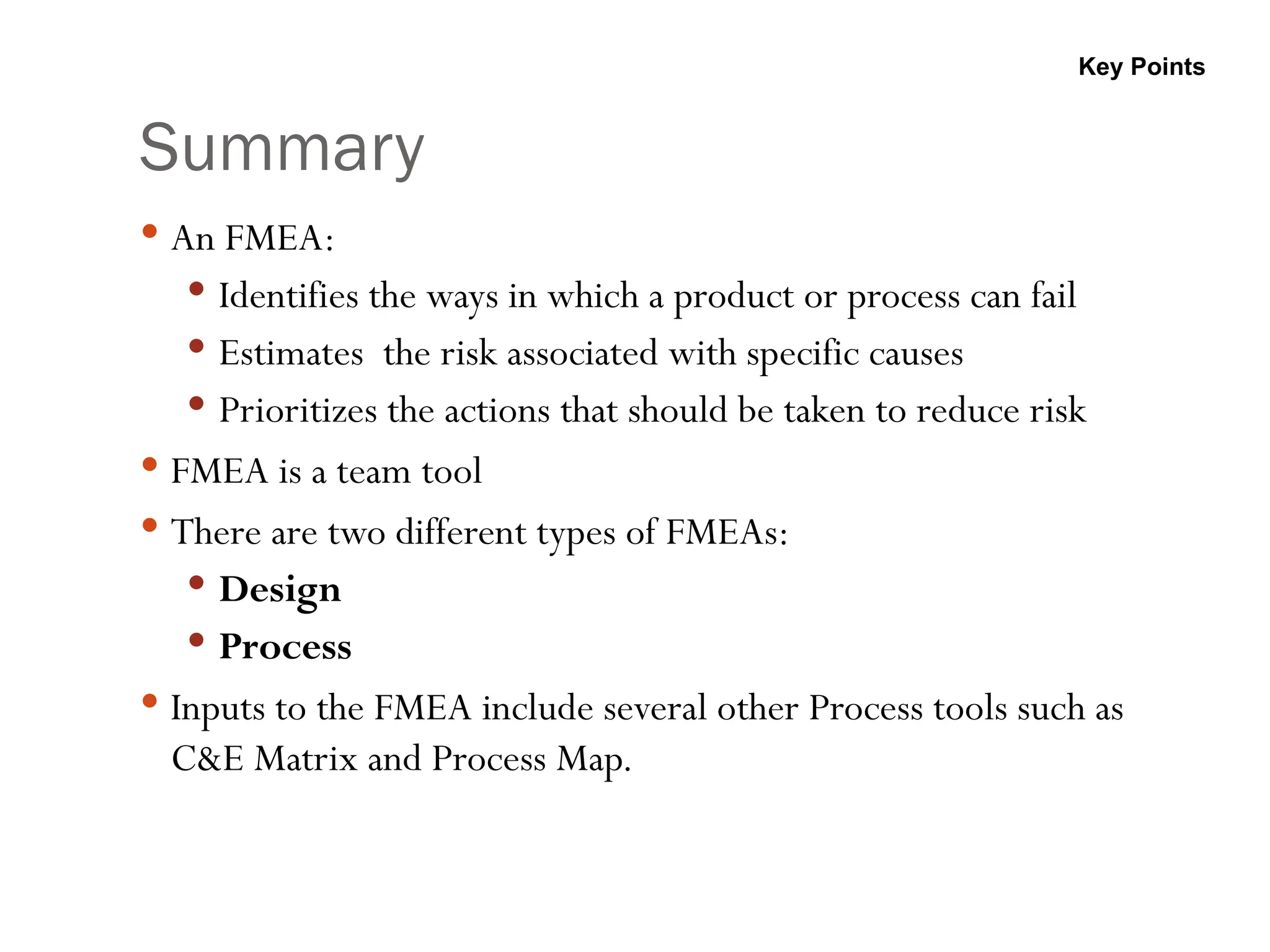 Summary
 An FMEA:
 Identifies the ways in which a product or process can fail
 Estimates the risk associated with specific causes
 Prioritizes the actions that should be taken to reduce risk
 FMEA is a team tool
 There are two different types of FMEAs:
 Design
 Process
 Inputs to the FMEA include several other Process tools such as
C&E Matrix and Process Map.
Key Points
 