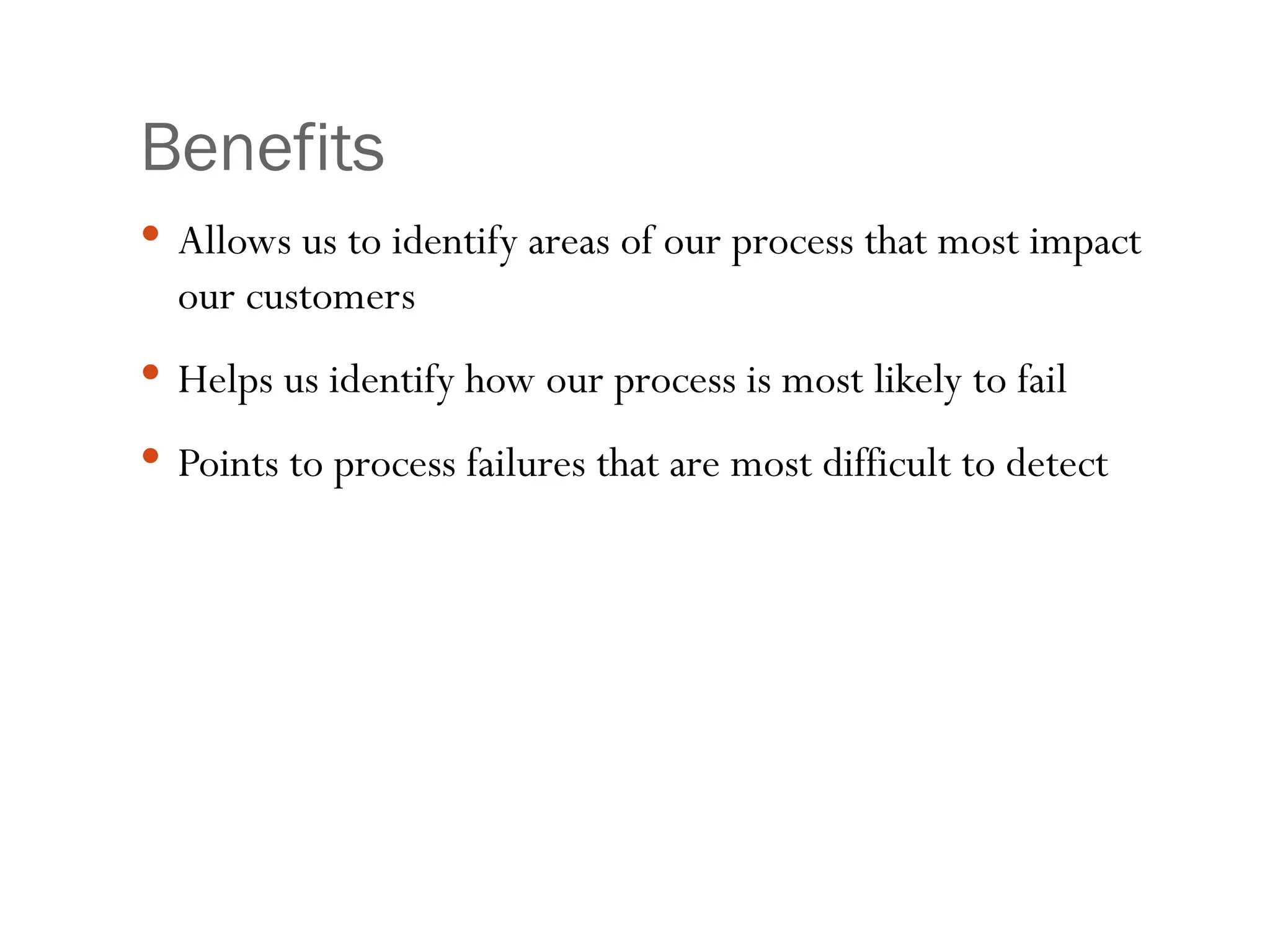Benefits
 Allows us to identify areas of our process that most impact
our customers
 Helps us identify how our process is most likely to fail
 Points to process failures that are most difficult to detect
 