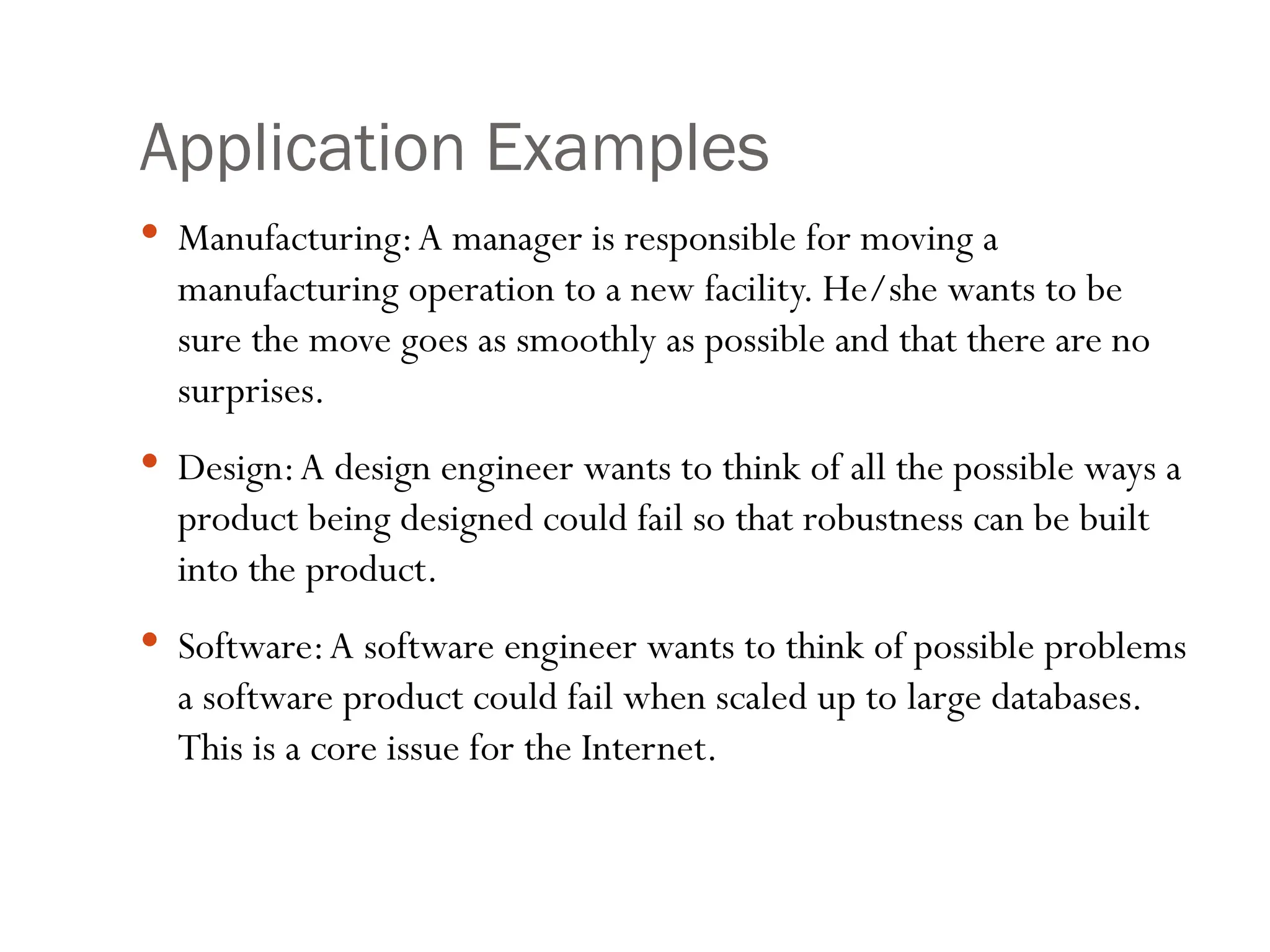Application Examples
 Manufacturing:A manager is responsible for moving a
manufacturing operation to a new facility. He/she wants to be
sure the move goes as smoothly as possible and that there are no
surprises.
 Design:A design engineer wants to think of all the possible ways a
product being designed could fail so that robustness can be built
into the product.
 Software:A software engineer wants to think of possible problems
a software product could fail when scaled up to large databases.
This is a core issue for the Internet.
 