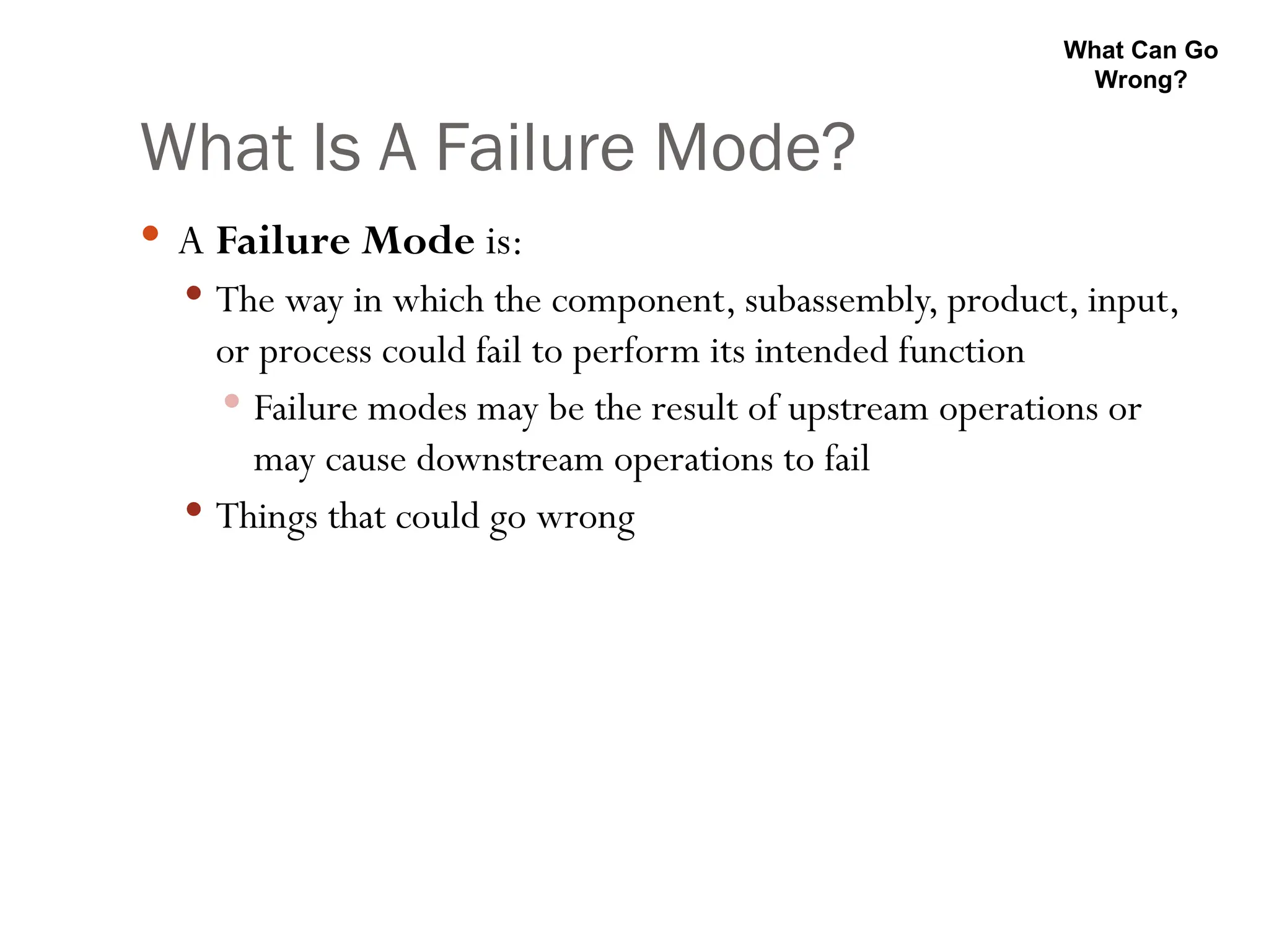 What Is A Failure Mode?
 A Failure Mode is:
 The way in which the component, subassembly, product, input,
or process could fail to perform its intended function
 Failure modes may be the result of upstream operations or
may cause downstream operations to fail
 Things that could go wrong
What Can Go
Wrong?
 