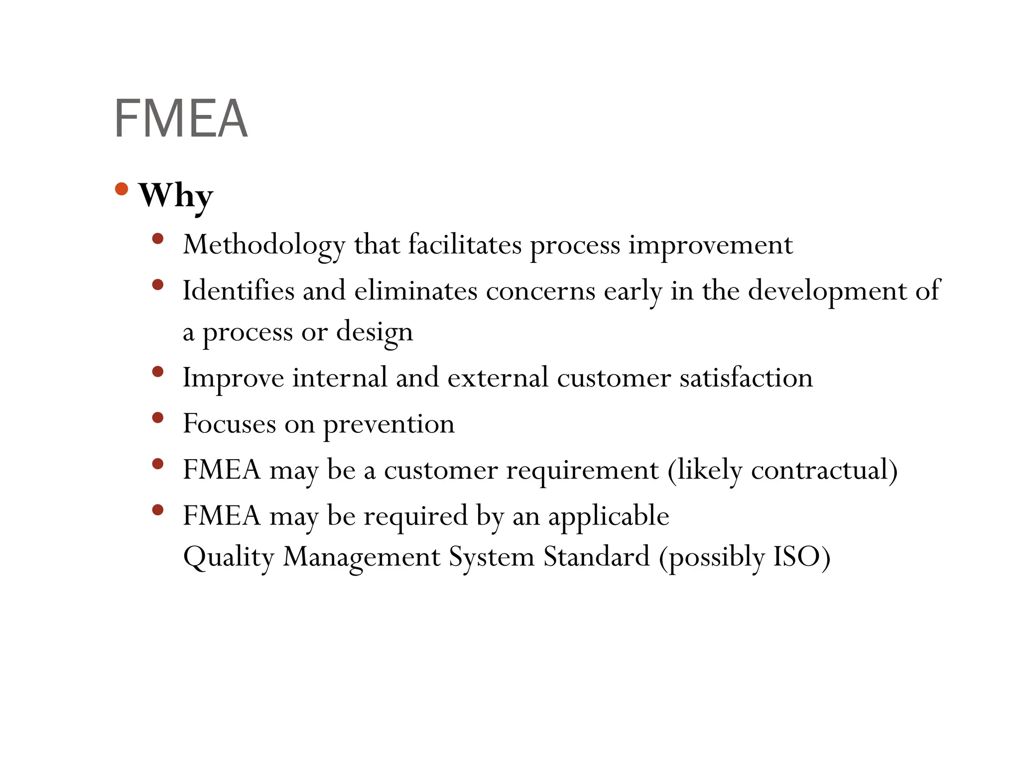 FMEA
 Why
 Methodology that facilitates process improvement
 Identifies and eliminates concerns early in the development of
a process or design
 Improve internal and external customer satisfaction
 Focuses on prevention
 FMEA may be a customer requirement (likely contractual)
 FMEA may be required by an applicable
Quality Management System Standard (possibly ISO)
 