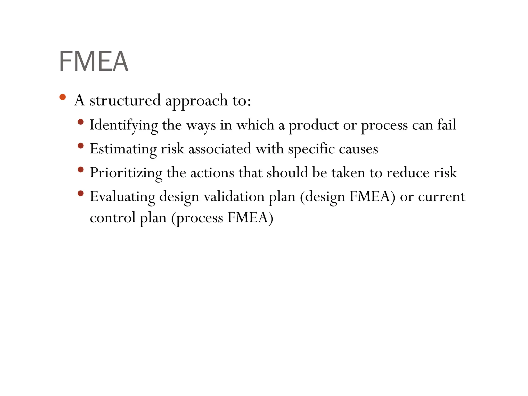 FMEA
 A structured approach to:
 Identifying the ways in which a product or process can fail
 Estimating risk associated with specific causes
 Prioritizing the actions that should be taken to reduce risk
 Evaluating design validation plan (design FMEA) or current
control plan (process FMEA)
 