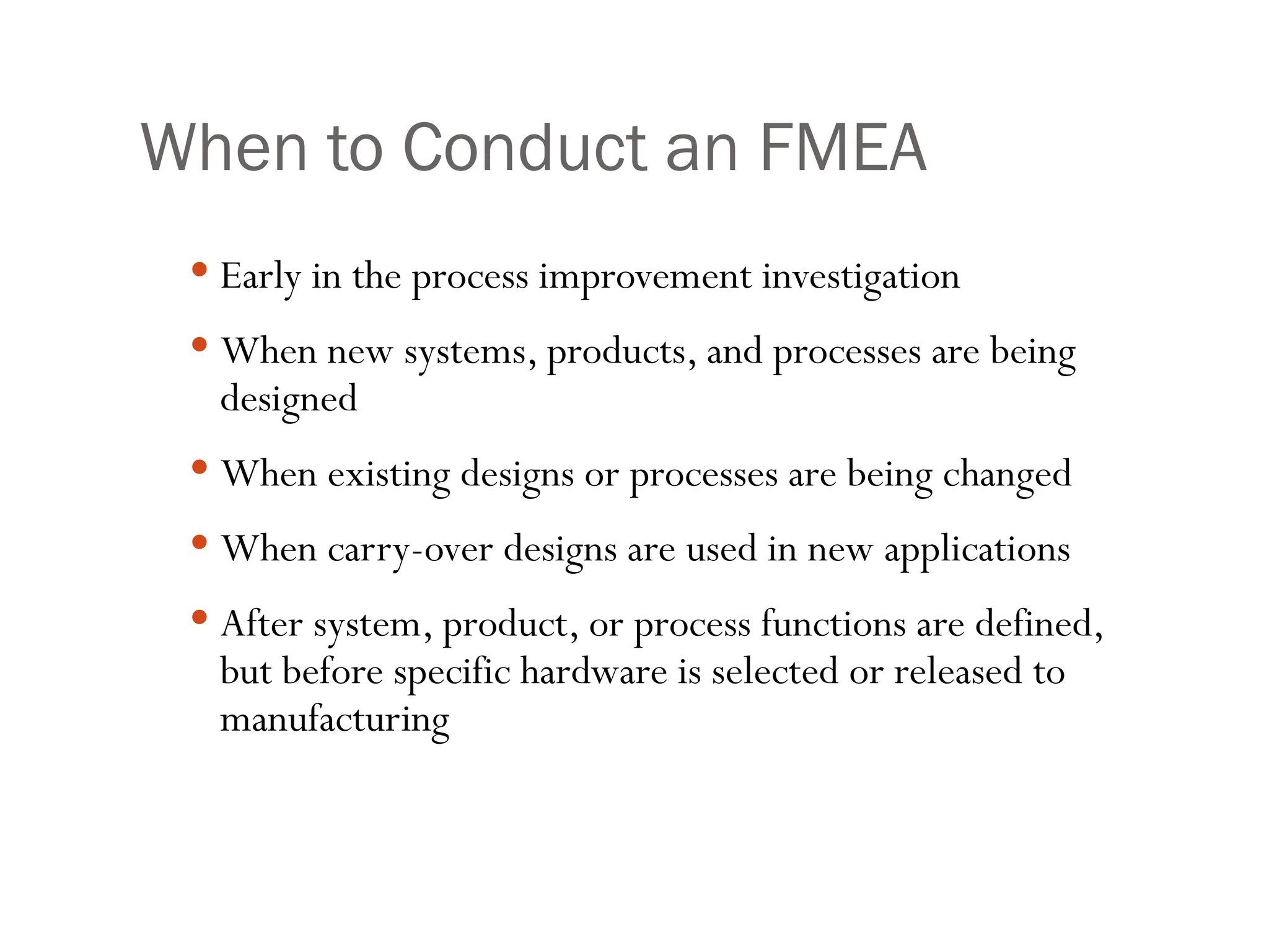 When to Conduct an FMEA
 Early in the process improvement investigation
 When new systems, products, and processes are being
designed
 When existing designs or processes are being changed
 When carry-over designs are used in new applications
 After system, product, or process functions are defined,
but before specific hardware is selected or released to
manufacturing
 