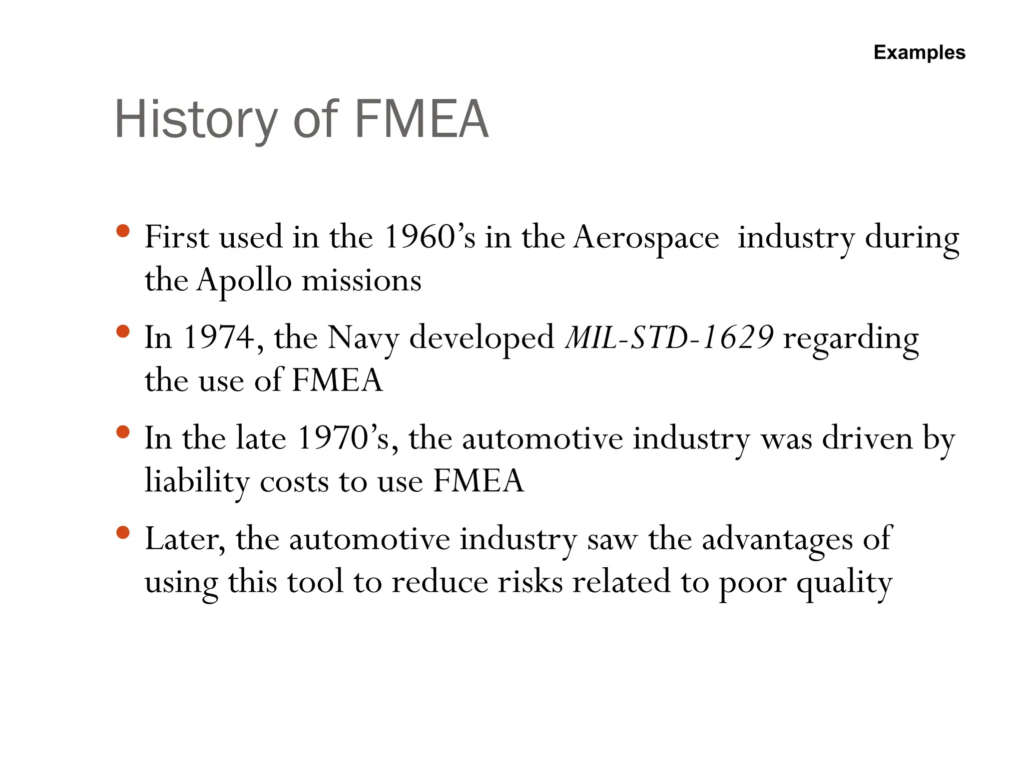 History of FMEA
 First used in the 1960’s in the Aerospace industry during
the Apollo missions
 In 1974, the Navy developed MIL-STD-1629 regarding
the use of FMEA
 In the late 1970’s, the automotive industry was driven by
liability costs to use FMEA
 Later, the automotive industry saw the advantages of
using this tool to reduce risks related to poor quality
Examples
 