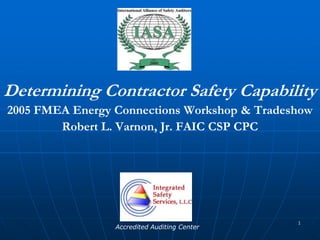 1 Determining Contractor Safety Capability 2005 FMEA Energy Connections Workshop & Tradeshow Robert L. Varnon, Jr. FAIC CSP CPC Accredited Auditing Center 