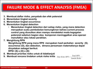 RISK ASSESSMENT TECHNIQUE
CERTIFIED RISK MANAGEMENT PROGRAM
FAILURE MODE & EFFECT ANALYSIS (FMEA)
3. Membuat daftar risiko, penyebab dan efek potensial
4. Menentukan tingkat severity
5. Menentukan tingkat occurrence
6. Menentukan tingkat detection
• Menentukan tingkat detection dari setiap risiko, yang mana detection
merupakan suatu pembobotan kemungkinan bahwa current process
control yang diusulkan akan mampu mendeteksi moda kegagalan
potensial sebelum bagian atau komponen meninggalkan area operasi
manufaktur atau lokasi perakitan.
7. Menghitung RPN
Menghitung RPN yang mana RPN merupakan hasil perkalian severity (S).
occurrence (O), dan detection, dimana persamaan matematisnya dapat
dinyatakan sebagai berikut:
RPN= (S) x (O) x (D)
8. Membuat prioritas risiko untuk di tidaklanjuti
9. Membuat rencana tindakan untuk risiko kritis
141
 