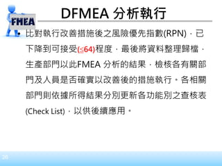 26
DFMEA 分析執行
• 比對執行改善措施後之風險優先指數(RPN)，已
下降到可接受(≦64)程度，最後將資料整理歸檔，
生產部門以此FMEA 分析的結果，檢核各有關部
門及人員是否確實以改善後的措施執行。各相關
部門則依據所得結果分別更新各功能別之查核表
(Check List)，以供後續應用。
 