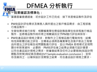 27
DFMEA 分析執行
五、效果確認及標準化：
• 當書面審查通過後，初步設計工作已完成，接下來是樣品製作及評估
。
• PM依設計評估需求及業務人員所提出之客戶樣品需求，由工程部進
行樣品製作。
• 生管依需求進行排程，相關權責單位需協助製造單位依排程進行樣品
製作，並將樣品製作時所得之相關資訊交予PM進行評估與保存。
• PM依產品設計規格之要求，對製作之工程樣品進行電氣特性、結構
特性與軟體功能之評估，主導者必須將各權責單位及客戶對此工程樣
品所提出之評估報告或問題點進行評估，並以 FMEA 表格模式呈現問
題分析對策資料，必要時，PM依評估後之結果必須進行設計變更，
以符合產品設計規格之需求。對審查結果及任何之必要措施(如設計問
題點及對策)做紀錄及總結(EVT Sample evaluation conclusion )，並保
存及維持之，以確保設計及開發之結果，符合產品設計規格之要求。
 