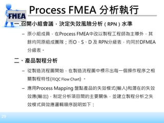 29
Process FMEA 分析執行
一.召開小組會議，決定失效風險分析（RPN）水準
– 原小組成員，在Process FMEA中改以製程工程師為主導外，其
餘均同原組成團隊；而O、S、D 及 RPN分級表，均同於DFMEA
分級表。
二、產品製程分析
– 從製造流程圖開始，在製造流程圖中標示出每一個操作程序之相
關製程特性(同QC Flow Chart) 。
– 應用Process Mapping 盤點產品的失效模式(輸入)和潛在的失效
效應(輸出)，制定分析項目間的主要關係，並建立製程分析之失
效模式與效應邏輯順序說明如下：
 