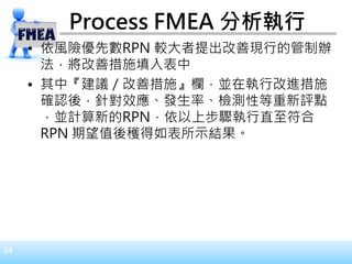 34
• 依風險優先數RPN 較大者提出改善現行的管制辦
法，將改善措施填入表中
• 其中『建議／改善措施』欄，並在執行改進措施
確認後，針對效應、發生率、檢測性等重新評點
，並計算新的RPN，依以上步驟執行直至符合
RPN 期望值後穫得如表所示結果。
Process FMEA 分析執行
 