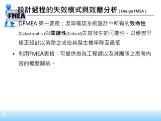 38
設計過程的失效模式與效應分析（Design FMEA）
• DFMEA 第一要務：及早確認系統設計中所有的致命性
(Catastrophic)與關鍵性(Critical)失效發生的可能性，以便盡早
修正設計以消除之或使其發生機率降至最低
• 利用FMEA表格，可提供做為工程師以及其團隊之思考內
容的概要歸納。
 