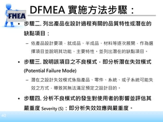 40
DFMEA 實施方法步驟：
• 步驟二. 列出產品在設計過程有關的品質特性或潛在的
缺點項目：
– 依產品設計要項，就成品、半成品、材料等逐次展開，作為選
擇項目並說明其功能、主要特性。並列出潛在的缺點項目。
• 步驟三. 說明該項目之不良模式，即分析潛在失效模式
(Potential Failure Mode)
– 潛在之設計失效模式係指產品、零件、系統、或子系統可能失
效之方式，導致其無法滿足預定之設計目的。
• 步驟四. 分析不良模式的發生對使用者的影響並評估其
嚴重度 Severity (S)：即分析失效效應與嚴重度。
 