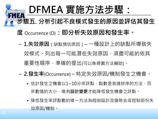 42
DFMEA 實施方法步驟：
• 步驟五. 分析引起不良模式發生的原因並評估其發生
度 Occurrence (O)：即分析失效原因和發生率。
– 1.失效原因（缺點預估原因）– 一種設計上的缺點所導致失
效模式。列出每一可能潛在失效原因，須盡可能的依其
重要性順序，準確的提出(可以魚骨圖方法輔助)。
– 2.發生率(Occurrence) – 特定失效原因/機制發生之機會。
• 估計發生之機會以1~10分來評點，點數是表達排序的方法，而
非數值的大小，唯有設計變更才能降低發生機會之評點。
• 降低發生率評點數的唯一方法為經由設計改善除去或控制部份失
效原因/機制。
 
