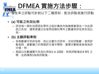 43
DFMEA 實施方法步驟：
• 發生率之評點可針對以下二種原則，配合評點表進行評點
：
• (a) 可能之失效比例
– 評估每一個失效原因在零件之設計壽命內每幾個會發生一次此原
因之失效，通常根據以往使用或類似零件之數據來評估其失效比
例。
• (b) 主觀評點準則
– 若無數據可供評估時，則以主觀方式評判，決定評點數。使用評
點表時，當數據介於兩個評分值中間時，選擇分數較高者做為評
分值。例：
– 假設以往數據顯示失效比例為1 in 1000，則其評點值在4 與5 之
間，此時應取5為其評點值。
 